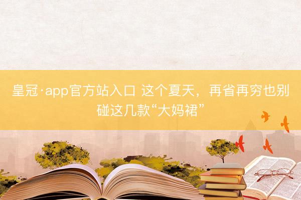皇冠·app官方站入口 这个夏天，再省再穷也别碰这几款“大妈裙”