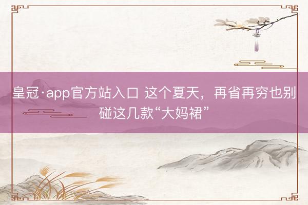 皇冠·app官方站入口 这个夏天，再省再穷也别碰这几款“大妈裙”