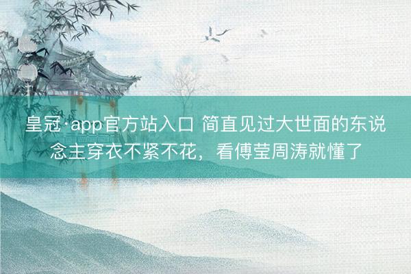 皇冠·app官方站入口 简直见过大世面的东说念主穿衣不紧不花，看傅莹周涛就懂了