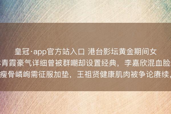 皇冠·app官方站入口 港台影坛黄金期间女神体格内幕大起底:林青霞豪气详细曾被群嘲却设置经典,李嘉欣混血脸却瘦骨嶙峋需征服加垫,王祖贤健康肌肉被争论赓续,关之琳玉润珠圆遭网红酸!