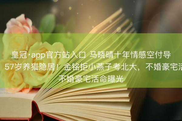 皇冠·app官方站入口 马晓晴十年情感空付导演男友，57岁养猫隐居！金铭拒小燕子考北大，不婚豪宅活命曝光