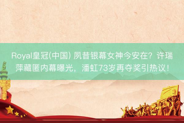 Royal皇冠(中国) 夙昔银幕女神今安在?许瑞萍藏匿内幕曝光,潘虹73岁再夺奖引热议!