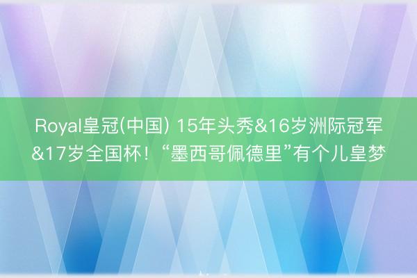 Royal皇冠(中国) 15年头秀&16岁洲际冠军&17岁全国杯！“墨西哥佩德里”有个儿皇梦