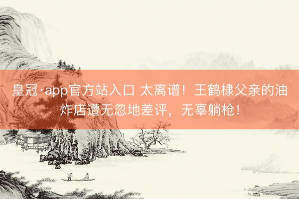 皇冠·app官方站入口 太离谱！王鹤棣父亲的油炸店遭无忽地差评，无辜躺枪！
