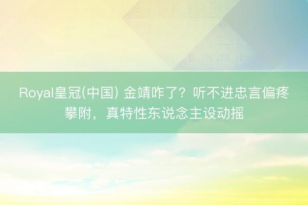 Royal皇冠(中国) 金靖咋了？听不进忠言偏疼攀附，真特性东说念主设动摇