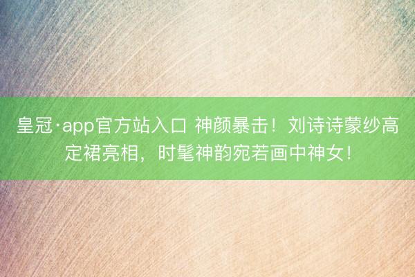 皇冠·app官方站入口 神颜暴击！刘诗诗蒙纱高定裙亮相，时髦神韵宛若画中神女！
