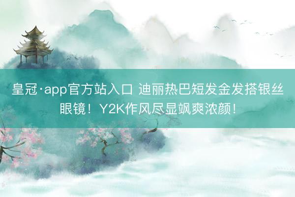 皇冠·app官方站入口 迪丽热巴短发金发搭银丝眼镜！Y2K作风尽显飒爽浓颜！