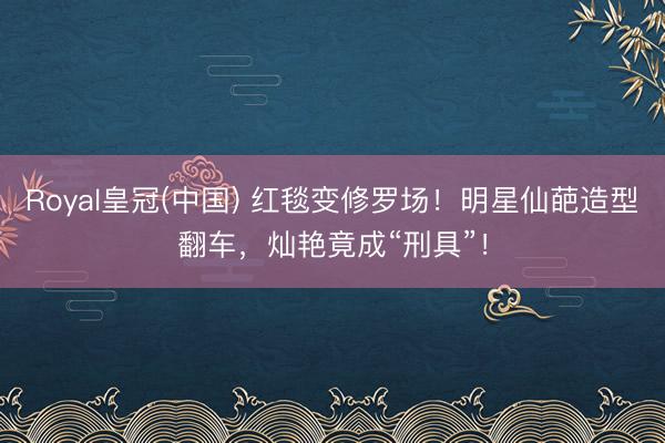 Royal皇冠(中国) 红毯变修罗场！明星仙葩造型翻车，灿艳竟成“刑具”！