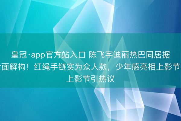 皇冠·app官方站入口 陈飞宇迪丽热巴同居据说遭全面解构！红绳手链实为众人款，少年感亮相上影节引热议