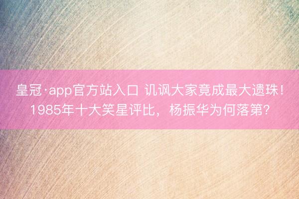 皇冠·app官方站入口 讥讽大家竟成最大遗珠！1985年十大笑星评比，杨振华为何落第？