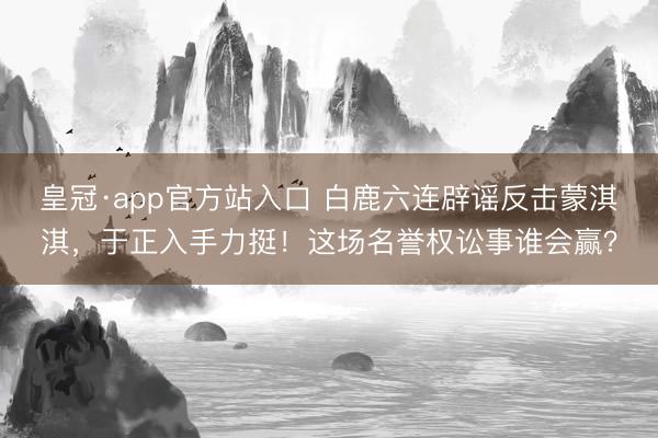 皇冠·app官方站入口 白鹿六连辟谣反击蒙淇淇，于正入手力挺！这场名誉权讼事谁会赢？