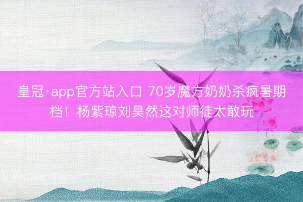 皇冠·app官方站入口 70岁魔方奶奶杀疯暑期档！杨紫琼刘昊然这对师徒太敢玩