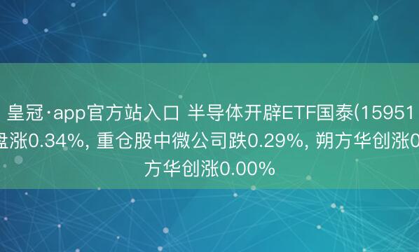皇冠·app官方站入口 半导体开辟ETF国泰(159516)开盘涨0.34%， 重仓股中微公司跌0.29%， 朔方华创涨0.00%