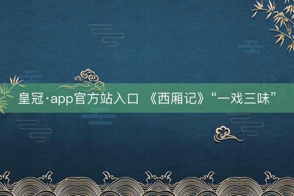 皇冠·app官方站入口 《西厢记》“一戏三味”