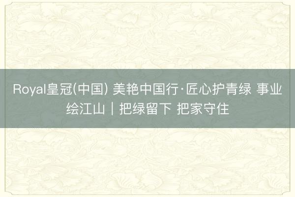 Royal皇冠(中国) 美艳中国行·匠心护青绿 事业绘江山｜把绿留下 把家守住