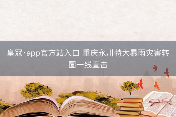 皇冠·app官方站入口 重庆永川特大暴雨灾害转圜一线直击