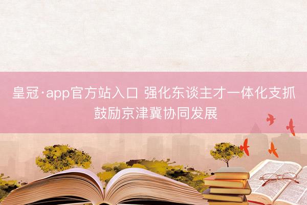 皇冠·app官方站入口 强化东谈主才一体化支抓 鼓励京津冀协同发展