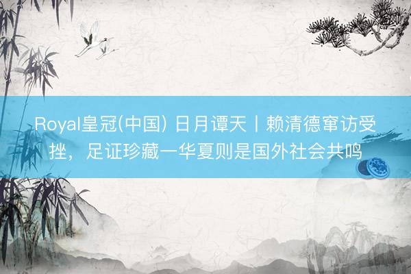 Royal皇冠(中国) 日月谭天丨赖清德窜访受挫，足证珍藏一华夏则是国外社会共鸣