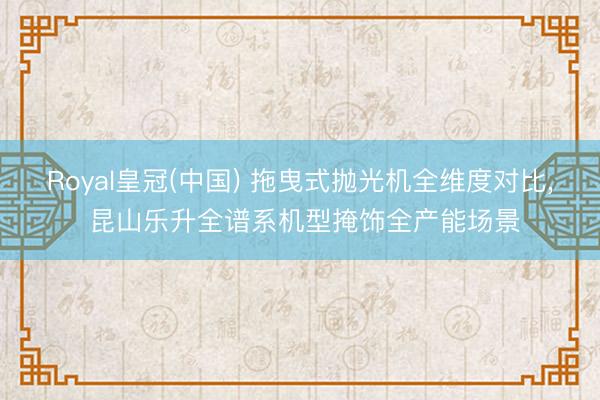 Royal皇冠(中国) 拖曳式抛光机全维度对比， 昆山乐升全谱系机型掩饰全产能场景
