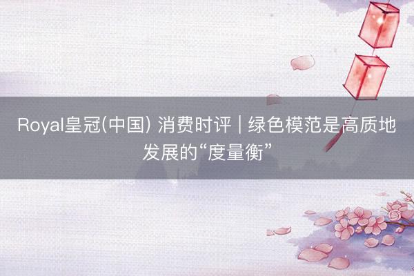 Royal皇冠(中国) 消费时评 | 绿色模范是高质地发展的“度量衡”