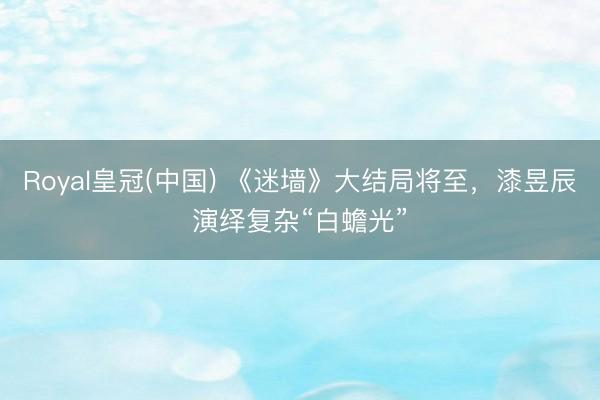Royal皇冠(中国) 《迷墙》大结局将至，漆昱辰演绎复杂“白蟾光”