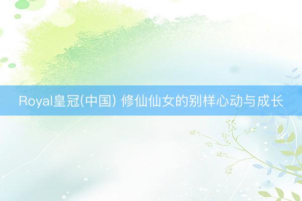 Royal皇冠(中国) 修仙仙女的别样心动与成长