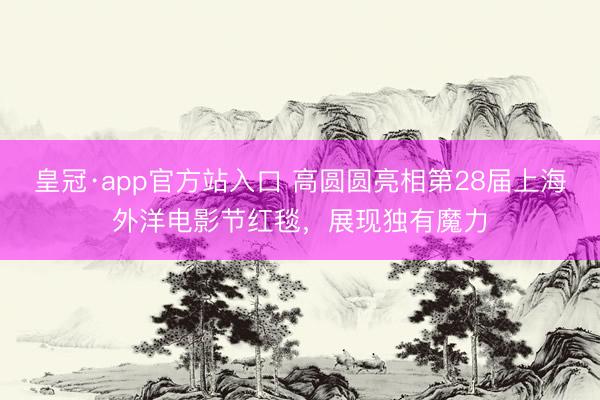 皇冠·app官方站入口 高圆圆亮相第28届上海外洋电影节红毯，展现独有魔力