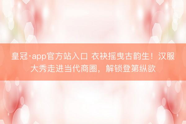 皇冠·app官方站入口 衣袂摇曳古韵生！汉服大秀走进当代商圈，解锁登第纵欲