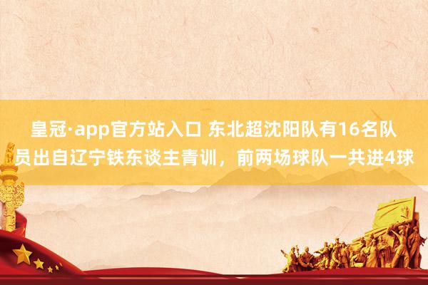 皇冠·app官方站入口 东北超沈阳队有16名队员出自辽宁铁东谈主青训，前两场球队一共进4球
