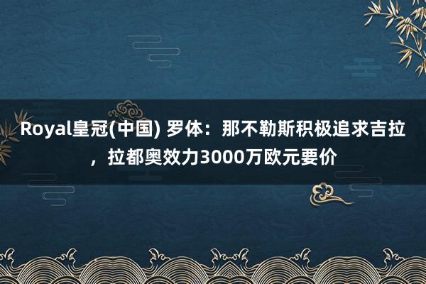 Royal皇冠(中国) 罗体：那不勒斯积极追求吉拉，拉都奥效力3000万欧元要价