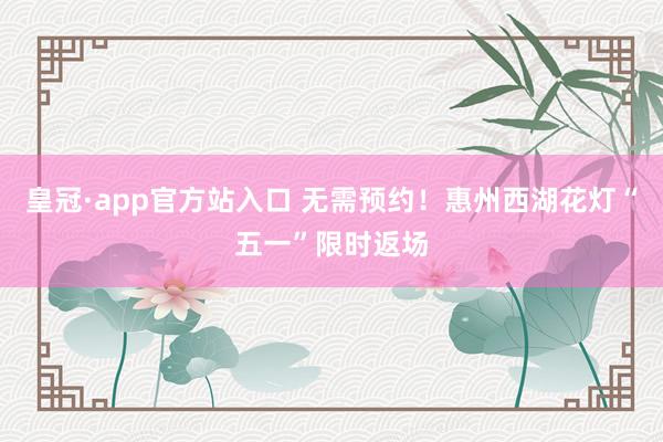 皇冠·app官方站入口 无需预约！惠州西湖花灯“五一”限时返场
