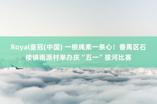 Royal皇冠(中国) 一根绳索一条心!番禺区石楼镇南派村举办庆“五一”拔河比赛