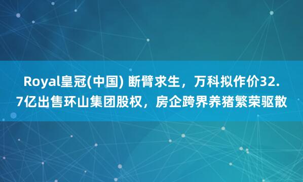 Royal皇冠(中国) 断臂求生，万科拟作价32.7亿出售环山集团股权，房企跨界养猪繁荣驱散