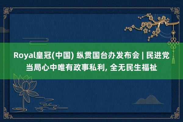 Royal皇冠(中国) 纵贯国台办发布会 | 民进党当局心中唯有政事私利， 全无民生福祉