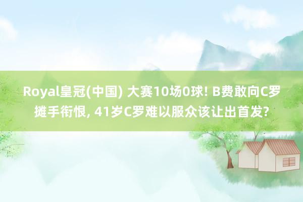 Royal皇冠(中国) 大赛10场0球! B费敢向C罗摊手衔恨， 41岁C罗难以服众该让出首发?