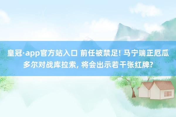 皇冠·app官方站入口 前任被禁足! 马宁端正厄瓜多尔对战库拉索， 将会出示若干张红牌?