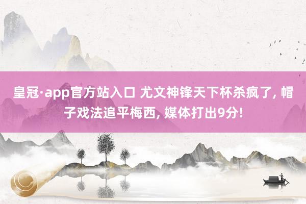 皇冠·app官方站入口 尤文神锋天下杯杀疯了， 帽子戏法追平梅西， 媒体打出9分!