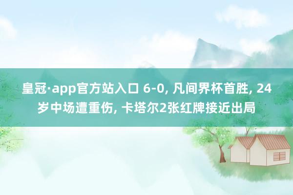 皇冠·app官方站入口 6-0， 凡间界杯首胜， 24岁中场遭重伤， 卡塔尔2张红牌接近出局