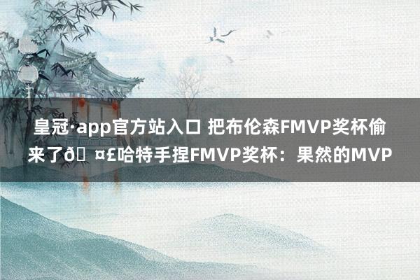 皇冠·app官方站入口 把布伦森FMVP奖杯偷来了🤣哈特手捏FMVP奖杯：果然的MVP