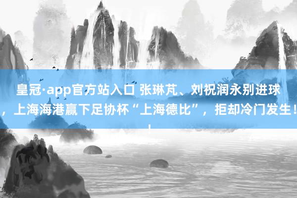 皇冠·app官方站入口 张琳芃、刘祝润永别进球，上海海港赢下足协杯“上海德比”，拒却冷门发生！